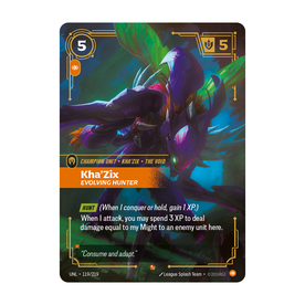 Riftbound Unit: Kha'Zix, Evolving Hunter. [Hunt] (When I conquer or hold, gain 1 XP.)
When I attack, you may spend 3 XP to deal damage equal to my Might to an enemy unit here.